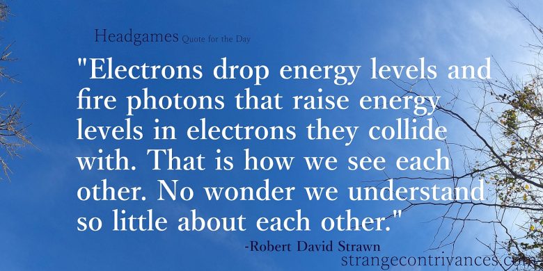 Odds are that if you are reading this, your issues are different from what the quote describes. ‘Electrons drop energy levels and fire photons that raise energy levels in electrons that they collide with. That is how we see each other. Is is a wonder that we understand anything about each other at all.’