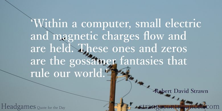 Within a computer, small electric and magnetic charges flow and are held. These ones and zeros are the gossamer fantasies that rule our world.